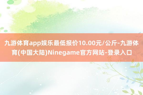 九游体育app娱乐最低报价10.00元/公斤-九游体育(中国大陆)Ninegame官方网站-登录入口