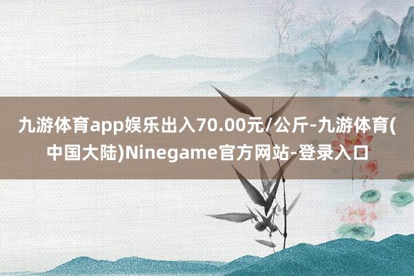 九游体育app娱乐出入70.00元/公斤-九游体育(中国大陆)Ninegame官方网站-登录入口