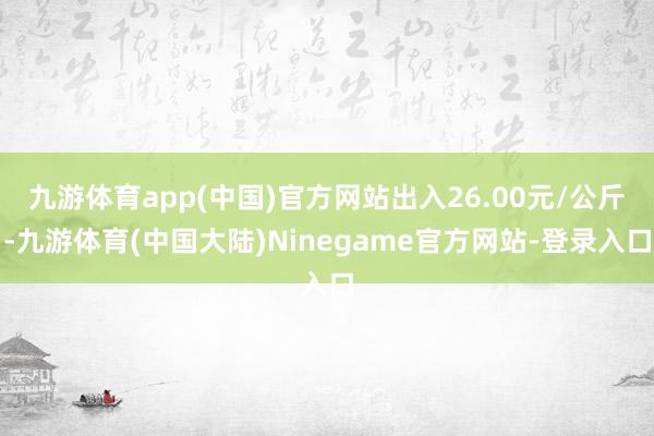 九游体育app(中国)官方网站出入26.00元/公斤-九游体育(中国大陆)Ninegame官方网站-登录入口