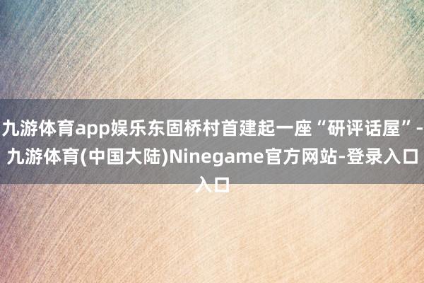 九游体育app娱乐东固桥村首建起一座“研评话屋”-九游体育(中国大陆)Ninegame官方网站-登录入口