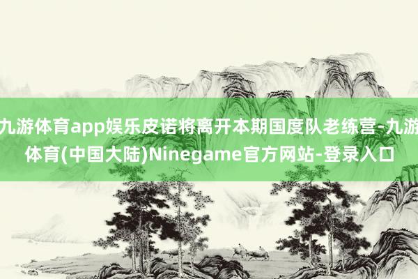 九游体育app娱乐皮诺将离开本期国度队老练营-九游体育(中国大陆)Ninegame官方网站-登录入口