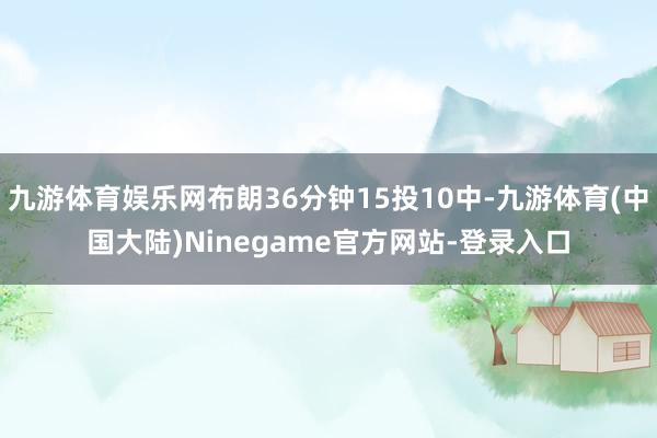 九游体育娱乐网布朗36分钟15投10中-九游体育(中国大陆)Ninegame官方网站-登录入口