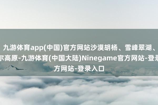 九游体育app(中国)官方网站沙漠胡杨、雪峰翠湖、帕米尔高原-九游体育(中国大陆)Ninegame官方网站-登录入口