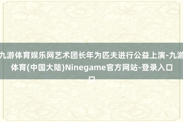 九游体育娱乐网艺术团长年为匹夫进行公益上演-九游体育(中国大陆)Ninegame官方网站-登录入口