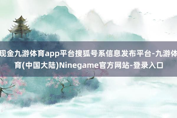 现金九游体育app平台搜狐号系信息发布平台-九游体育(中国大陆)Ninegame官方网站-登录入口