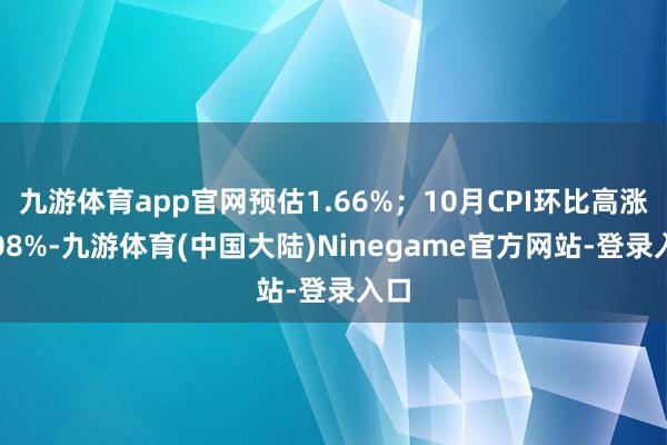 九游体育app官网预估1.66%；10月CPI环比高涨0.08%-九游体育(中国大陆)Ninegame官方网站-登录入口