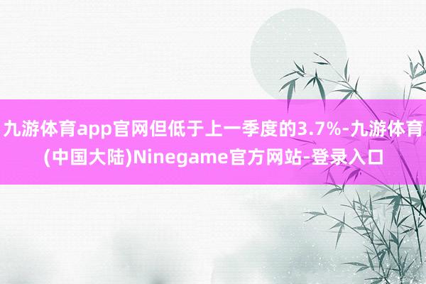 九游体育app官网但低于上一季度的3.7%-九游体育(中国大陆)Ninegame官方网站-登录入口