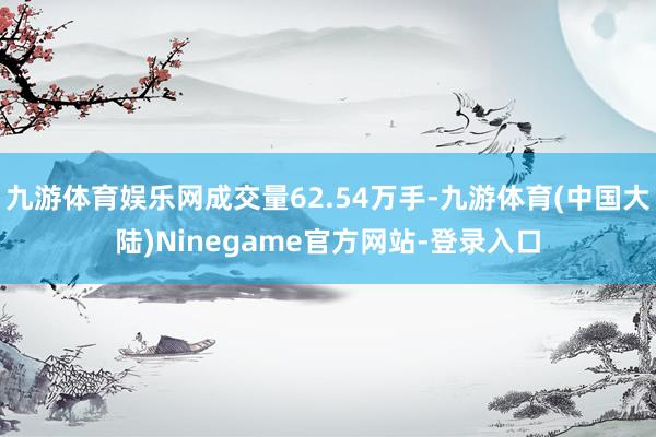 九游体育娱乐网成交量62.54万手-九游体育(中国大陆)Ninegame官方网站-登录入口