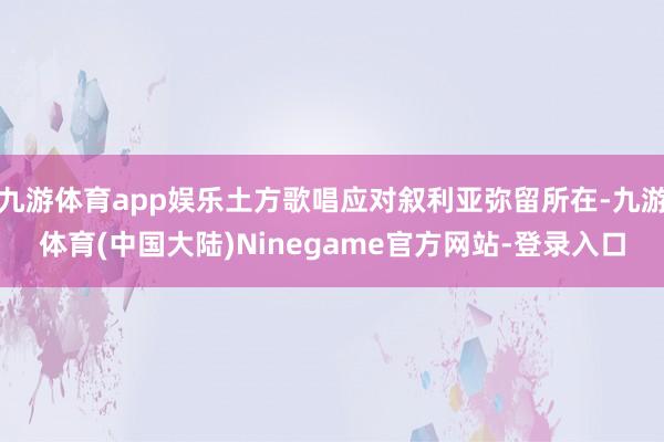 九游体育app娱乐土方歌唱应对叙利亚弥留所在-九游体育(中国大陆)Ninegame官方网站-登录入口