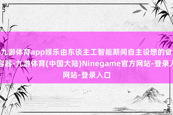 九游体育app娱乐由东谈主工智能期间自主设想的食物容器-九游体育(中国大陆)Ninegame官方网站-登录入口