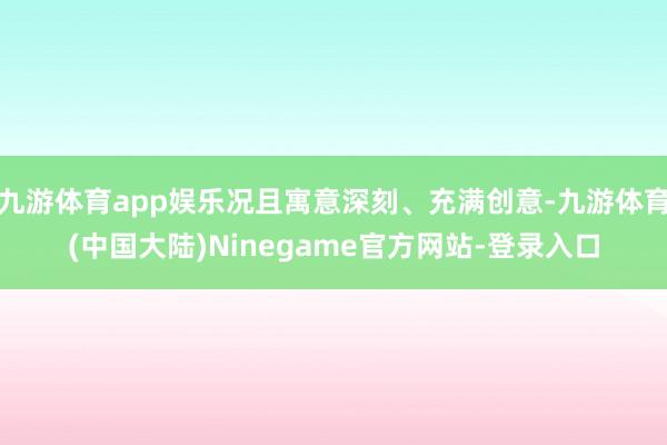 九游体育app娱乐况且寓意深刻、充满创意-九游体育(中国大陆)Ninegame官方网站-登录入口