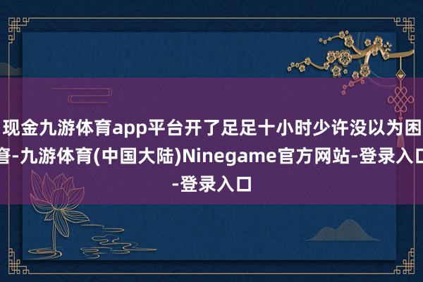 现金九游体育app平台开了足足十小时少许没以为困窘-九游体育(中国大陆)Ninegame官方网站-登录入口