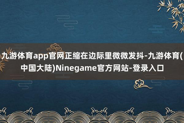 九游体育app官网正缩在边际里微微发抖-九游体育(中国大陆)Ninegame官方网站-登录入口
